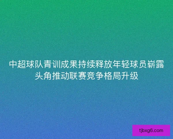 中超球队青训成果持续释放年轻球员崭露头角推动联赛竞争格局升级