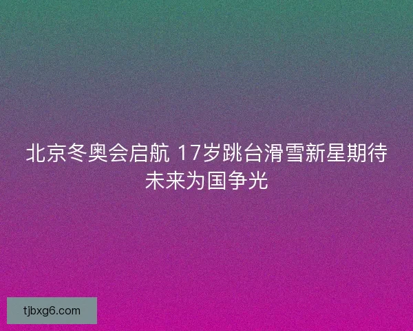 北京冬奥会启航 17岁跳台滑雪新星期待未来为国争光