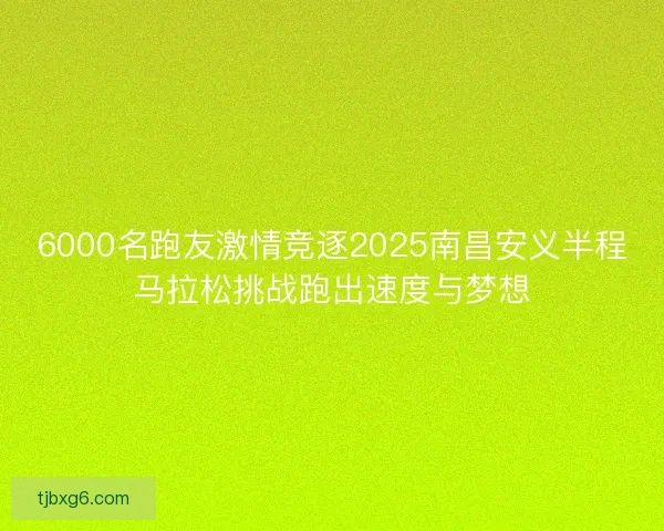 6000名跑友激情竞逐2025南昌安义半程马拉松挑战跑出速度与梦想