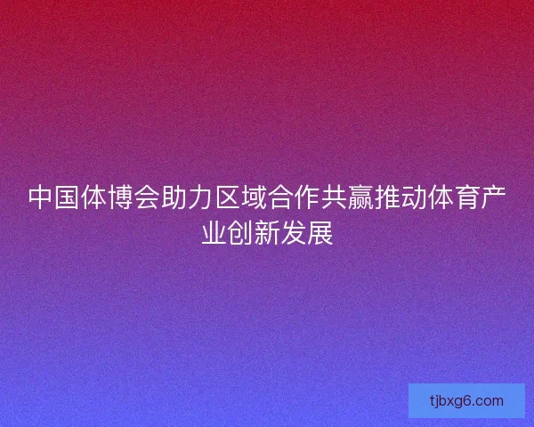 中国体博会助力区域合作共赢推动体育产业创新发展